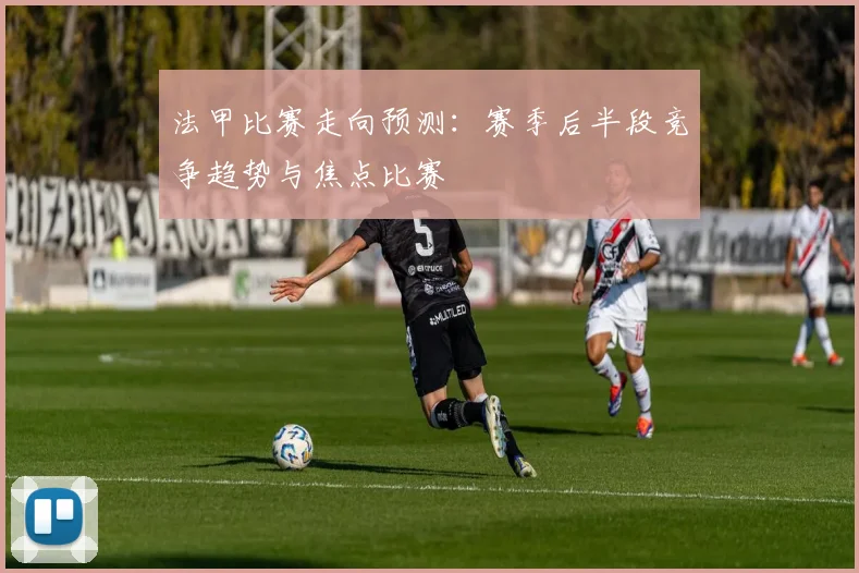 法甲比赛走向预测：赛季后半段竞争趋势与焦点比赛