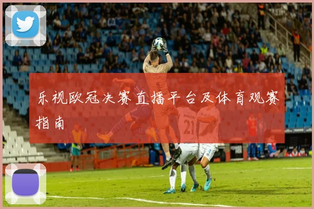 乐视欧冠决赛直播平台及体育观赛指南