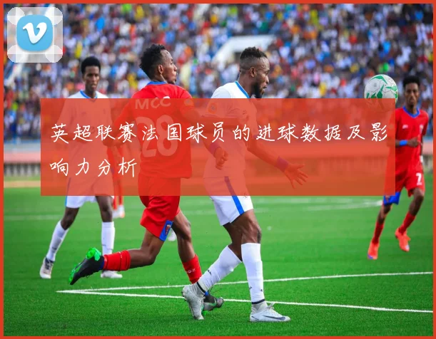 英超联赛法国球员的进球数据及影响力分析