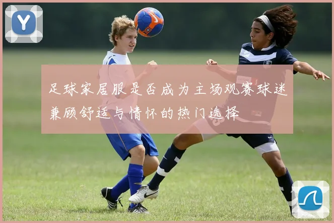 足球家居服是否成为主场观赛球迷兼顾舒适与情怀的热门选择