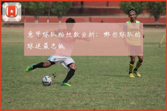 意甲球队粉丝数分析：哪些球队的球迷最忠诚